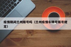 疫情期间兰州限号吗（兰州疫情车牌号限号规定）