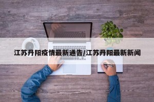 江苏丹阳疫情最新通告/江苏丹阳最新新闻
