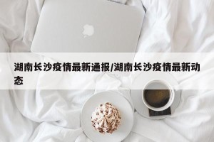 湖南长沙疫情最新通报/湖南长沙疫情最新动态