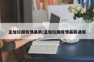 孟加拉国疫情最新/孟加拉国疫情最新通报